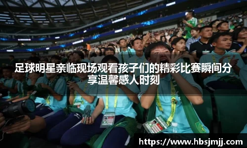 足球明星亲临现场观看孩子们的精彩比赛瞬间分享温馨感人时刻